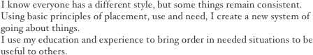 I know everyone has a different style, but some things remain consistent. 
Using basic principles of placement, use and need, I create a new system of going about things.  
I use my education and experience to bring order in needed situations to be useful to others. 